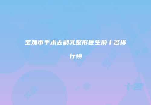 宝鸡市手术去副乳整形医生前十名排行榜