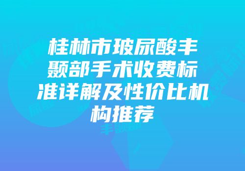 桂林市玻尿酸丰颞部手术收费标准详解及性价比机构推荐