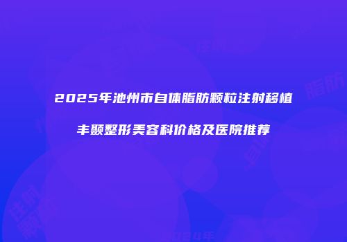2025年池州市自体脂肪颗粒注射移植丰颞整形美容科价格及医院推荐