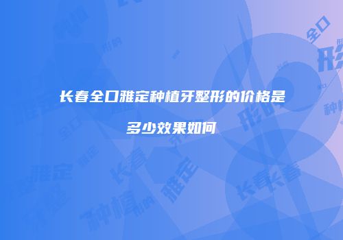 长春全口雅定种植牙整形的价格是多少效果如何