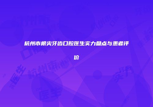 杭州市根尖牙齿口腔医生实力盘点与患者评价