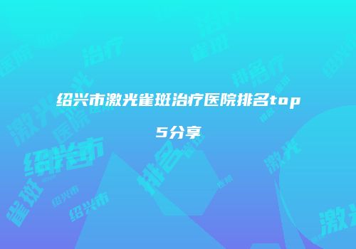 绍兴市激光雀斑治疗医院排名top5分享