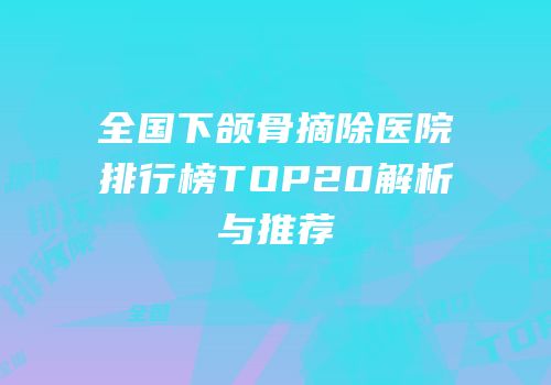 全国下颌骨摘除医院排行榜TOP20解析与推荐