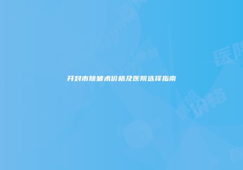 开封市除皱术价格及医院选择指南