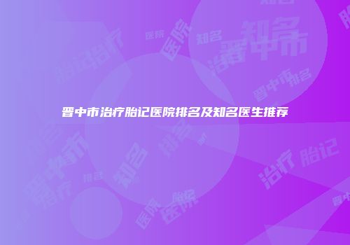 晋中市治疗胎记医院排名及知名医生推荐