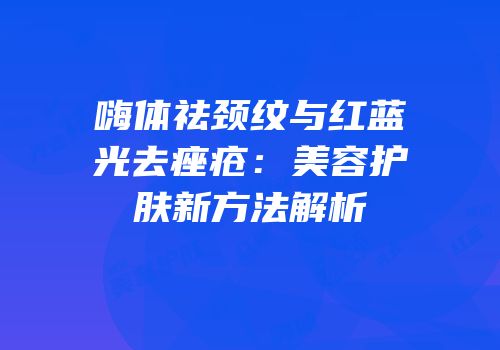嗨体祛颈纹与红蓝光去痤疮：美容护肤新方法解析