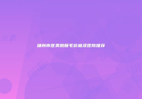 扬州市医美脱腋毛价格及医院推荐