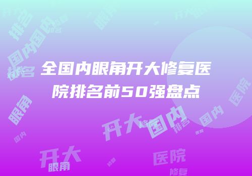全国内眼角开大修复医院排名前50强盘点