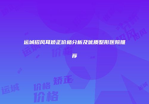 运城招风耳矫正价格分析及优质整形医院推荐