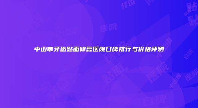 中山市牙齿贴面修复医院口碑排行与价格评测