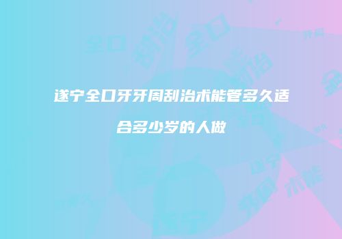 遂宁全口牙牙周刮治术能管多久适合多少岁的人做