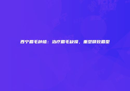 西宁眉毛种植：治疗眉毛缺损，重塑精致眉型