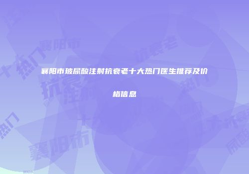 襄阳市玻尿酸注射抗衰老十大热门医生推荐及价格信息