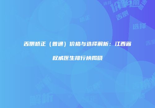 舌侧矫正（普通）价格与选择解析：江西省权威医生排行榜揭晓