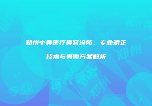 郑州中美医疗美容诊所：专业矫正技术与美丽方案解析