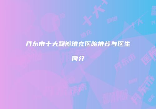 丹东市十大翻瓣填充医院推荐与医生简介