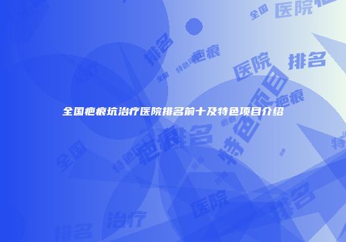 全国疤痕坑治疗医院排名前十及特色项目介绍