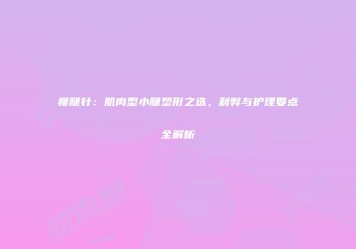 瘦腿针：肌肉型小腿塑形之选，利弊与护理要点全解析