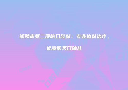 铜陵市第二医院口腔科：专业齿科治疗，优质服务口碑佳