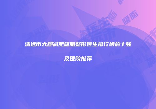 清远市大腿减肥吸脂整形医生排行榜前十强及医院推荐