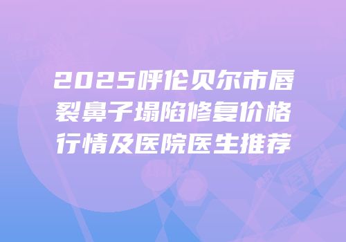 2025呼伦贝尔市唇裂鼻子塌陷修复价格行情及医院医生推荐