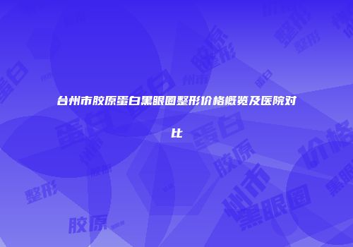 台州市胶原蛋白黑眼圈整形价格概览及医院对比