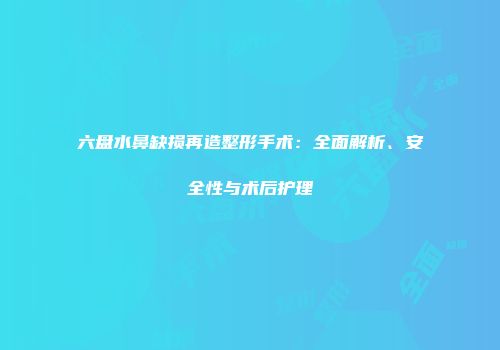 六盘水鼻缺损再造整形手术：全面解析、安全性与术后护理
