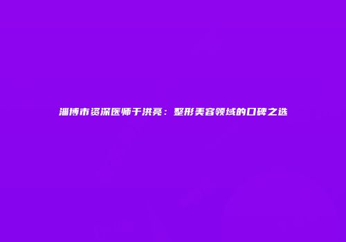 淄博市资深医师于洪亮：整形美容领域的口碑之选