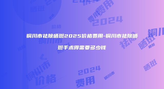 铜川市祛除晒斑2025价格费用-铜川市祛除晒斑手术得需要多少钱