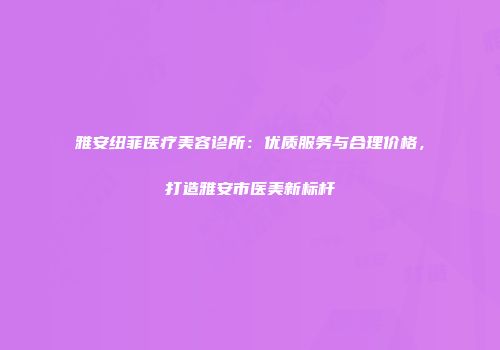 雅安纽菲医疗美容诊所：优质服务与合理价格，打造雅安市医美新标杆