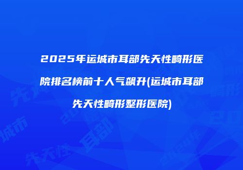 2025年运城市耳部先天性畸形医院排名榜前十人气飙升(运城市耳部先天性畸形整形医院)