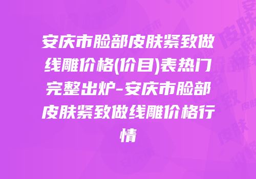 安庆市脸部皮肤紧致做线雕价格(价目)表热门完整出炉-安庆市脸部皮肤紧致做线雕价格行情