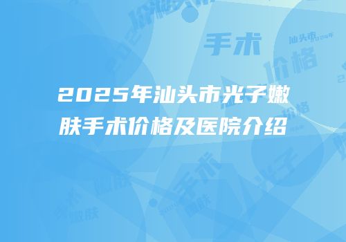 2025年汕头市光子嫩肤手术价格及医院介绍