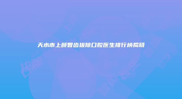 天水市上颌智齿拔除口腔医生排行榜揭晓