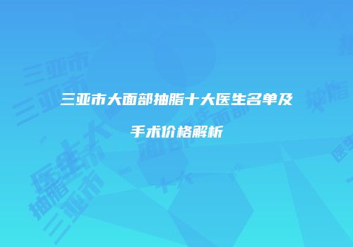 三亚市大面部抽脂十大医生名单及手术价格解析