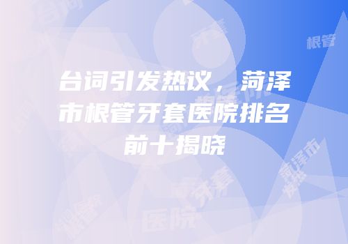 台词引发热议，菏泽市根管牙套医院排名前十揭晓
