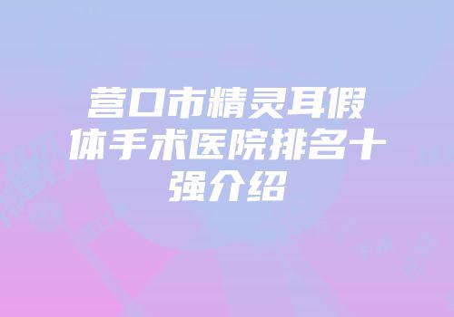 营口市精灵耳假体手术医院排名十强介绍