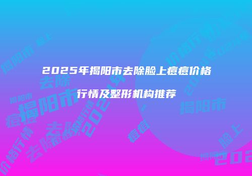 2025年揭阳市去除脸上痘痘价格行情及整形机构推荐