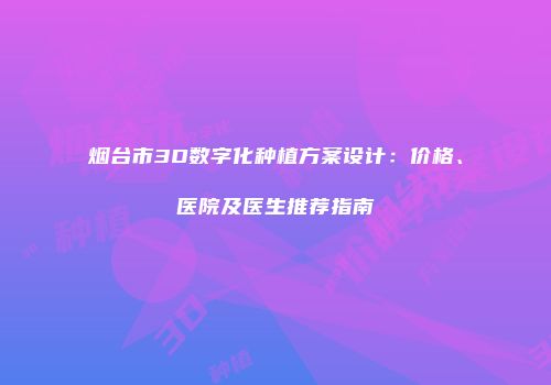烟台市3D数字化种植方案设计：价格、医院及医生推荐指南