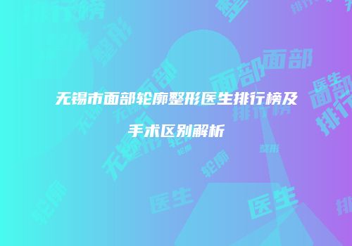 无锡市面部轮廓整形医生排行榜及手术区别解析