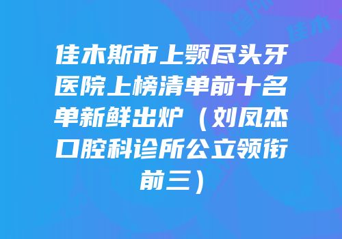 佳木斯市上颚尽头牙医院上榜清单前十名单新鲜出炉（刘凤杰口腔科诊所公立领衔前三）