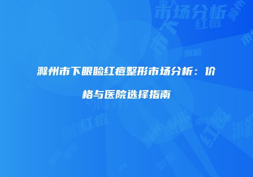 滁州市下眼睑红痘整形市场分析：价格与医院选择指南