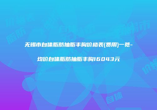 无锡市自体脂肪抽脂丰胸价格表(费用)一览-均价自体脂肪抽脂丰胸16043元