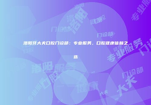 洛阳牙大夫口腔门诊部：专业服务，口腔健康信赖之选