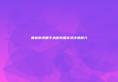 晋城市绣眉手术医院推荐及详情简介