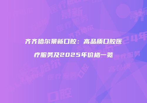 齐齐哈尔景新口腔：高品质口腔医疗服务及2025年价格一览