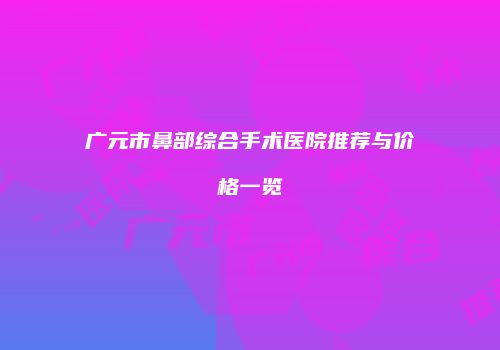 广元市鼻部综合手术医院推荐与价格一览
