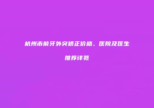 杭州市前牙外突矫正价格、医院及医生推荐详览