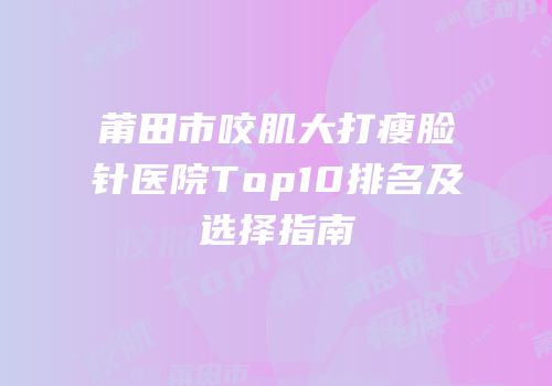 莆田市咬肌大打瘦脸针医院Top10排名及选择指南