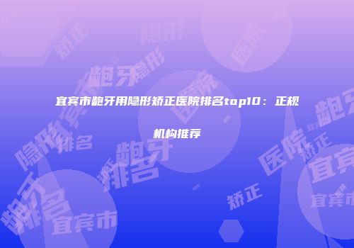 宜宾市龅牙用隐形矫正医院排名top10：正规机构推荐